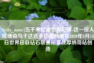 山南五千米纪录世界纪录-这一惊人成绩由乌干达选手切普特盖在2020年8月14日世界田联钻石联赛揭幕战摩纳哥站创造