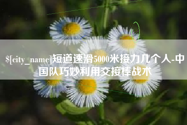 山南短道速滑5000米接力几个人-中国队巧妙利用交接棒战术