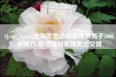 山南北京冬奥会短道速滑男子5000米接力-都可能与奖牌失之交臂