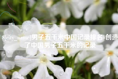 山南男子五千米中国记录排名-创造了中国男子五千米的记录