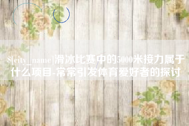 山南滑冰比赛中的5000米接力属于什么项目-常常引发体育爱好者的探讨