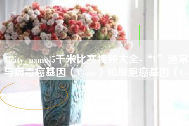 山南5千米比赛视频大全-“V”通常与病毒癌基因（V-onc）和细胞癌基因（C-onc）相关
