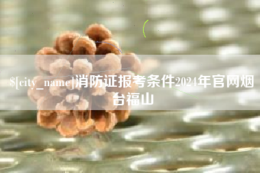 山南消防证报考条件2024年官网烟台福山